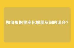如何根据星座化解朋友间的误会？