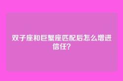 双子座和巨蟹座匹配后怎么增进信任？