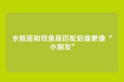水瓶座和双鱼座匹配后谁更像“小朋友”
