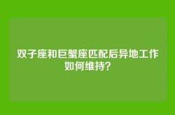 双子座和巨蟹座匹配后异地工作如何维持？