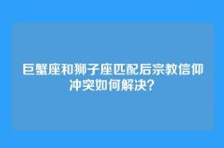 巨蟹座和狮子座匹配后宗教信仰冲突如何解决？