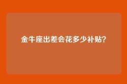 金牛座出差会花多少补贴？