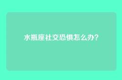 水瓶座社交恐惧怎么办？