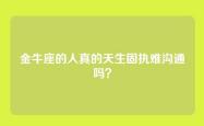 金牛座的人真的天生固执难沟通吗？