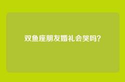 双鱼座朋友婚礼会哭吗？