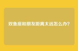 双鱼座和朋友距离太远怎么办？