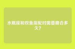 水瓶座和双鱼座配对需要磨合多久？