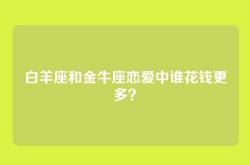 白羊座和金牛座恋爱中谁花钱更多？
