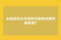 水瓶座和白羊座配对后如何保持新鲜感？