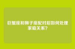 巨蟹座和狮子座配对后如何处理家庭关系？