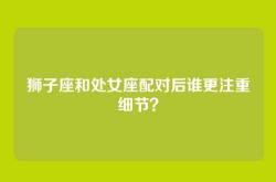 狮子座和处女座配对后谁更注重细节？