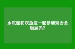 水瓶座和双鱼座一起参加聚会会尴尬吗？