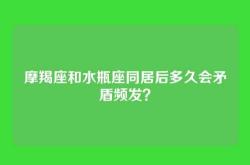 摩羯座和水瓶座同居后多久会矛盾频发？