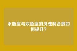 水瓶座与双鱼座的灵魂契合度如何提升？