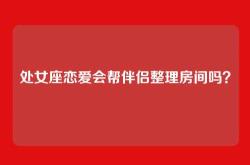 处女座恋爱会帮伴侣整理房间吗？