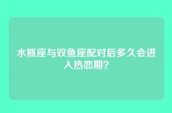 水瓶座与双鱼座配对后多久会进入热恋期？
