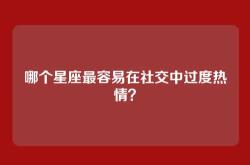 哪个星座最容易在社交中过度热情？