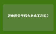 双鱼座分手后会念念不忘吗？