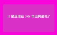12 星座谁在 2026 年运势最旺？