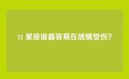 12 星座谁最容易在感情受伤？