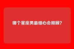 哪个星座男最细心会照顾？