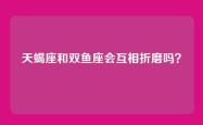天蝎座和双鱼座会互相折磨吗？
