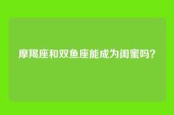 摩羯座和双鱼座能成为闺蜜吗？