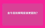 金牛座和摩羯座谁更固执？