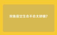 双鱼座女生会不会太矫情？