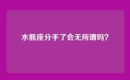 水瓶座分手了会无所谓吗？
