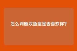 怎么判断双鱼座是否喜欢你？