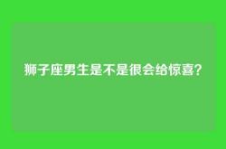 狮子座男生是不是很会给惊喜？