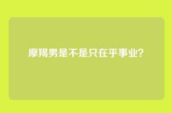 摩羯男是不是只在乎事业？