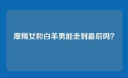 摩羯女和白羊男能走到最后吗？