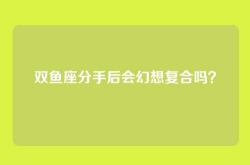双鱼座分手后会幻想复合吗？