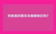 双鱼座的朋友会照顾他们吗？