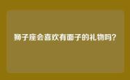 狮子座会喜欢有面子的礼物吗？