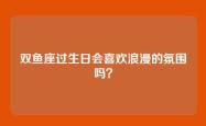双鱼座过生日会喜欢浪漫的氛围吗？
