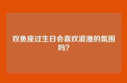双鱼座过生日会喜欢浪漫的氛围吗？