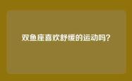 双鱼座喜欢舒缓的运动吗？