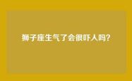 狮子座生气了会很吓人吗？