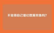 不觉得自己爱幻想算双鱼吗？