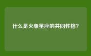 什么是火象星座的共同性格？