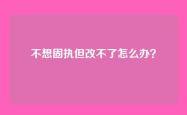 不想固执但改不了怎么办？