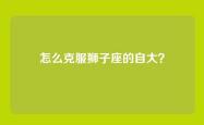 怎么克服狮子座的自大？