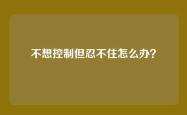 不想控制但忍不住怎么办？