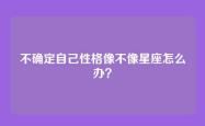 不确定自己性格像不像星座怎么办？