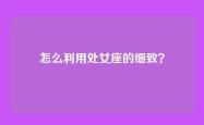 怎么利用处女座的细致？
