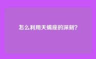 怎么利用天蝎座的深刻？