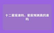 十二星座准吗，星座预测真的准吗